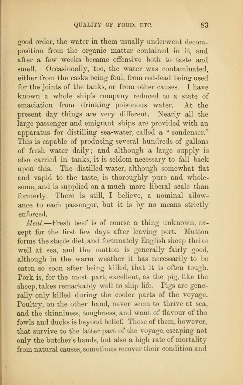 good order, the water in them usually underwent decom- position from the organic matter contained in it, and after a few weeks became offensive both to taste and smell. Occasionally, too, the water was contaminated, either from the casks being foul, from red-lead being used for the joints of the tanks, or from other causes. I have known a whole ship's company reduced to a state of emaciation from drinking poisonous water. At the present day things are very different. Nearly all the large passenger and emigrant ships are provided with an apparatus for distilling sea-water, called a  condenser. This is capable of producing several hundreds of gallons of fresh water daily; and although a large supply is also carried in tanks, it is seldom necessary to fall back upon this. The distilled water, although somewhat flat and vapid to the taste, is thoroughly pure and whole- some, and is supplied on a much more liberal scale than formerly. There is still, I believe, a nominal allow- ance to each passenger, but it is by no means strictly enforced. Meat.—Fresh beef is of course a thing unknown, ex- cept for the first few days after leaving port. Mutton forms the staple diet, and fortunately English sheep thrive well at sea, and the mutton is generally fairly good, although in the warm weather it has necessarily to be eaten so soon after being killed, that it is often tough. Pork is, for the most part, excellent, as the pig, like the sheep, takes remarkably well to ship life. Pigs are gene- rally only killed during the cooler parts of the voyage. Poultry, on the other hand, never seem to thrive at sea, and the skinniness, toughness, and want of flavour of the fowls and ducks is beyond belief. Those of them, however, that survive to the latter part of the voyage, escaping not only the butcher's hands, but also a high rate of mortality from natural causes, sometimes recover their condition and