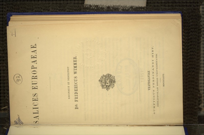 i^y CB' SALICES EUROPAEAE. RECENSUIT ET DESCRIPSIT DK- FEIDEEICUS WIMMEE. VRATISLAVIAE SUMI>TII3tJS FERDIN.A.NDI H I K T , I3IUlL,IOI»OLA.E XIKGMI UNIVEIISITATIS. MDCCCLXVI.