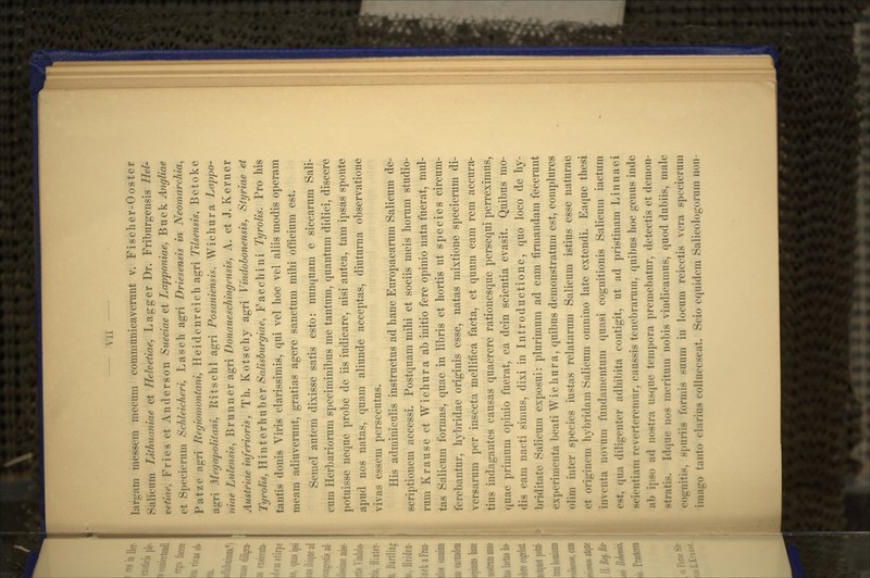 — yii — larpini messem mecum eommunicaverunt v. Fisclier-Ooster Salicnm Lifhuamae et Hehetiaej Lagger Dr. Friburgensis Hel- vetiae, Fries et Anderson Stieciae et Lapponiae, Buek Angliae et Specierum Schleicheri, Lasch agri Driesensis in Neomarchia^ Patze a*rri Regiomontani, Heidenreich agri Tilsensis^ Betoke agri Megapolitani, Ritschl agri Posaniensis, Wichura Lappo- niae Lulensis^ Brunner agri Donaueschingensis, A. et J. Kerner Austriae inferioris, Th. Kotschy agri Vindobonensis, Styriae et Tyrolis, Hinterhuber Salisburgiae, Facchini Tyrolis. Pro his tantis donis Viris clarissimis, qui vel hoc vel aliis modis operam meam adiuverunt, gratias agere sanctum mihi officium est. Semel autcm dixisse satis esto: nunquam e siccarum Sali- cum Herbariorum speciminibus me tantum, quantum didici, disccre potuisse neque probe de iis iudicare, nisi antea, tam ipsas sponte apud nos natas, quam aliunde acceptas, diutuma observatione vivas essem persecutus. His adminiculis instructus ad hanc Europaearum Salicum de- scriptionem accessi. Postquam mihi et sociis meis horum studio- rum Krause et Wichura ab initio fere opinio nata fuerat, mul- tas Salicum formas, quae in libris et hortis ut species circum- ferebantur, hybridae originis esse, natas mixtione specierum di- versarum per insecta mellifica facta, et quum eam rem accura- tius indagantes causas quaerere rationcsque persequi perreximus, (luae primum opinio fuerat, ea dein scientia evasit. Quibus mo- dis cam nacti simus, dixi in Introductionc, quo loco de hy- briditate Salicum exposui: plurimum ad eam firmandam fecerunt experimenta beati Wichura, quibus demonstratum est, complures olim int^r species iustas relatarum Salicum istius esse naturae et originem hybridam Salicum omnino late extendi. Eaque thesi iiiventa novum fundamentum quasi cognitionis Salicum iactum cst, qua diligenter adiiil)ita contigit, ut ad pristinam I^innaci scientiam rcverteremur, caussis tenebraiiim, quibus hoc genus inde ab ipso ad nostra usque tempora premebatur, detectis et demon- ^tratis. Idqne nos meritum nobis vindicamus, quod dubiis, male cogniti», spnriis formis suum in locum reicctis vcra spocicnim iniago tanto clarius coliuccscat. Scio cquidcm Salicologorum nun-