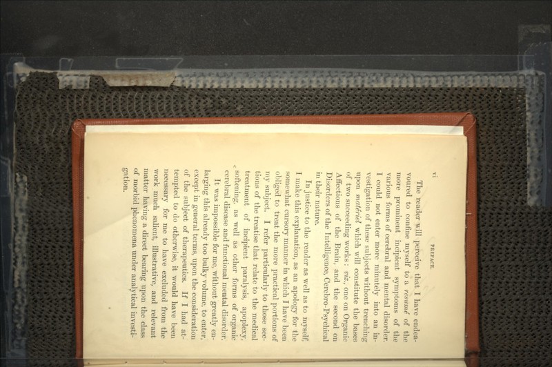 The reader will perceive that I have endea- voured to confine myself to a resume of the more prominent incipient symptoms of the various forms of cerebral and mental disorder. I could not enter more minutely into an in- vestigation of these subjects without trenching upon materiel which will constitute the bases of two succeeding works : viz., one on Organic Affections of the Brain, and the second on Disorders of the Intelligence, Cerebro-Psychical in their nature. In justice to the reader as well as to myself, I make this explanation, as an apology for the somewhat cursory manner in which I have been obliged to treat the more practical portions of my subject. I refer particularly to those sec- tions of the treatise that relate to the medical treatment of incipient paralysis, apoplexy, . softening, as well as other forms of organic cerebral disease and functional mental disorder. It was impossible for me, without greatly en- larging this already too bulky volume, to enter, except in general terms, upon the consideration of the subject of therapeutics. If I had at- tempted to do otherwise, it would have been necessary for me to have excluded from the work much salient, illustrative, and relevant matter having a direct bearing upon the class of morbid phenomena under analytical investi- gation.