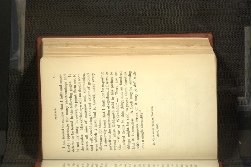I am bound to confess that I fully and sensi- tively appreciate the many shortcomings and defects to be found in the following pages. It is not my duty, however, to point them out to the reader. His critical eye will no doubt soon detect all sins of omission and commission, and will, considering the vast extent of ground over which I have had to travel, make every allowance for them. I sincerely trust that I shall not be exposing myself to the imputation of egotism, if I were to repeat what Goldsmith said in his preface to the Vicar of Wakefield, -- There are an hundred faults in this thing, and an hundred things might be said to prove them beauties. But it is needless. A book may be amusing with numerous errors, or it may be dull with- out a single absurdity/' 23, CAVENDISH SQUARE, April, 18GO.
