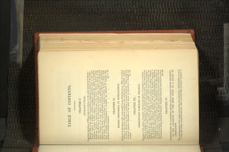TABLE OF CONTENTS. CHAPTER I. INTRODUCTION. Important aphorisms of Hippocrates in reference to the early treatment of disease— Marshall Hall on the neglect of premonitory symptoms of disease of the brain— General neglect of incipient cerebral symptoms—Attention paid to the early symptoms of disease in other organs—Cases illustrating the neglect of incipient symptoms—Insidious character of disease of the brain—Obscure cerebral symp- toms—All affections of the brain have an incipient stage—Latent disease of the brain—Diseases of the brain snbject to general pathological laws—Neglected affections of the brain—Cases of alterations of structure of the brain—Physiology of the brain—Necessity of watching for incipient cerebral disease—Early treat- ment of insanity—Unwillingness to recognise the existence of insanity—Im- portance of early treatment . . pp. 1—23 CHAPTER II. MORBID PHENOMENA OF INTELLIGENCE. All physical alterations of the brain modify its psychical functions—Effect of cerebral disease on the mind—Emotional exaltation and excitement—Irresistible impulse to suicide—Ennui not always a condition of mental inactivity—Early symptoms of mental disorder—Disorders of the mind shown by alterations of thought and conduct 24—29 CHAPTER III. PREMONITORY SYMPTOMS OF INSANITY. Ignorance of the nature of insanity—Poetical description of insanity by a lunatic— What is insanity?—Ignorance of the mental ana nerve force—The extent of our knowledge of the nature of mind and matter—Impossibility of defining insanity— Suggestions for an improved analysis of morbid mind—Laws governing the operation of thought—State of the mind between sleeping and waking—Insanity and dreaming—Are intellectual problems solved during dreams?—Insanity a waking dream—Pascal on dreams—Poetry, &c., composed during sleep—Rapidity of mental action in dreams—Curious case—Resemblance of the phenomena of dreams to insanity—In dreams the mind is often conscious of its creations—Lucid intermissions during attacks of insanity—Singular temporary restoration to reason, 30—46 CHAPTER IV. CONFESSIONS OF PATIENTS AFTER RECOVERING FROM INSANITY ; OR THE CONDITION OF THE MIND WHEN IN A STATE OF ABERRATION. The autobiography of the insane interesting and instructive—Indivisibility of mind —Can the insane accurately describe, alter recovery, their previous condition of