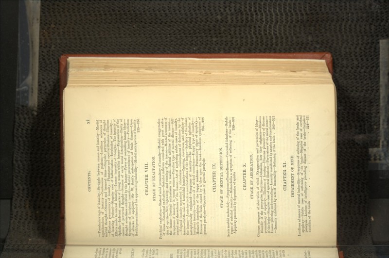 gs of insanity—Struggle between reason and insanitv—Morbid ic n-.ions of insanity —Confessions of patients—Insidious advances of >i<l ili'urlit—Obscene and immoral ideas—Singular perversion of thought —Illusions premonitory of insanity—I'hantuKiiiH and s|M-ctral illusions—Illusions of hearing (voices)—Singular cane of hallucination—Incubation of insanity— ;- m.i-le to conceal iiiHanity—Insane impurity of thought—The insanity of Ophelia—Indecent remarks of young women whilst insane—Explanation of the i.uises of perverted thought—Sources of early moral deterioration—Purity of thought sometimes exhibited by the insane—Power of controlling insane ideas— ;ito:ns of im-ipiciit insanity—Morbid presentiment of insanity—Prediction of attacks of apoplexy—Sir W. Scott's anticipation of brain disease—Dean Swift's presentiment of his approaching imbecility—Morbid anticipation of insanity, 225—265 CHAPTER VIII. STAGE OF EXALTATION. Psychical exaltation—State of mind premonitory of insanity—Morbid exaggeration of ideas—Emotional exultation—Suicidal delirium connected with great exalta- tion of spirits—Wit, ingenuity, and cunning of the insane—Mental acuteness of the insane—Poetical enthusiasm in mania—Mental abilities of the insane— S.mptoras of insanity in young women—Peculiar type of mental disease—Self- control and shrewdness of the insane—Art of analysing subtle cases of insanity. —Feigned imtanity unmasked by chloroform—Concealment of delusions by the insane—Subtle case of homicidal insanity—Cunning, cleverness, and subtlety of the insane—Acute instinctive manifestations of the insane—Subtlety of the insane metaphysically explained—Symptoms of insanity—The physical agitation of incipient insanity—Tortures of a wicked conscience—Happy type of insanity— Horace's description of the happy madman—Premonitory signs of apoplexy— IMseaseof the brain caused by a blow upon the head—Insidious symptoms of general paralysis—Obscure case of general paralysis . . . 260—298 CHAPTER IX. STAGE OF MENTAL DEPRESSION. Acute morbid melancholy—Symptoms of brain disease—Concealed delusions—Subtle types of suicidal insanity—Melancholia a symptom of softening of the brain— Apoplexy preceded by depression of spirits 299—302 CHAPTER X. STAGE OF ABERRATION. Obscure progress of aberration of mind—Exaggeration and perversion of ideas— Disorder of the perceptive faculties—Delusions, how they originate—Illusions premonitory of apoplexy—Illusions of hearing—Illusions premonitory of disease of the brain—Singular case of spectral illusions—Perversions of the moral sense— Insane pilfering and concealing— Insanity manifested by avarice and licentiousness —Insanity exhibited by acts of immorality—Softening of the brain . 303—323 CHAPTER XI. IMPAIRMENT OF MIND. Insidious advances of mental imbecility—Symptoms of softening of the brain and apoplexy—Subtle case of softening of the brain—Singular case of cerebral paralysis—Lesions of intelligence preceding disease of the brain—Impaired nutrition of the brain . 324—331