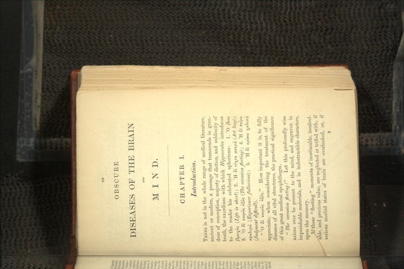 Olf OBSCURE DISEASES OF THE BRAIN AKD MIND. CHAPTER I. Introduction. THERE is not in the whole range of medical literature, ancient or modern, a passage that transcends in gran- deur of conception, majesty of diction, and sublimity of truth, the exordium with which Hippocrates introduces to the reader his celebrated aphorisms: 1. *O /3ioc /3/oa)(uc (Life is short}; 2. 'H & rtyvii /la/c/oi} (Art long); 3. 'O & K-ai/ooe o£u? (The occasion feetiny]; 4. 'H a<j>a\tpii (Experience fallacious); 5. 'H St Kpiais (Judgment difficult}.  *O Sc Kaipoq o^uc- How important it is, to fully appreciate, when considering the treatment of the diseases of all vital structures, the practical significance of this great medical apophthegm.  The occasion feeling f Let this profoundly wise axiom ever be present to the mind, and engraven in imperishable materials, and in indestructible characters, upon the memory. these  fleeting  moments of inestimable, incalcul- able, and precious value, are neglected or trifled with; if serious morbid states of brain are overlooked, or, if B