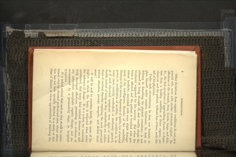 Other deviations from organic conditions do not, as a general rule, meet with similar systematic neglect. In affections of the stomach, liver, howels, lungs, and skin, &c., the first symptoms of approaching disease, or depar- ture from a healthy condition of those organs, are observed, and the patient, without loss of time, seeks the aid of his physician. Under such circumstances, he does not hesitate to place himself under curative treatment; he feels no delicacy in describing his physical sensations; is not ashamed at being thought ill, and readily adopts the treatment suggested for his recovery. But when the brain is affected, and the patient is troubled with per- sistent headache, associated with some slight derange- ment of the intelligence, disorder of the sensibility, illusions of the senses, depression of spirits, loss of mental power, or modification of motility, his condition is, in many cases, entirely overlooked, or studiously ignored, as if such abnormal symptoms were signs of robust health, instead of being, as they undoubtedly are, indica- tions of cerebral disorder requiring the most grave and serious attention, prompt, energetic, and skilful treat- ment ! It will be well to consider, briefly, the cause of the neglect to which the brain is subjected when under the influence of disease. It is a notion too commonly entertained, that many fatal cerebral diseases are sud- denly developed affections, presenting no evidence of any antecedent encephalic organic change, and un- accompanied by a premonitory stage, or incipient symptoms. It is indeed natural that such an idea should be enter- tained, even by educated professional men, whose atten- tion has not been specially directed to a study of this class of disease, or whose opportunities of watching the
