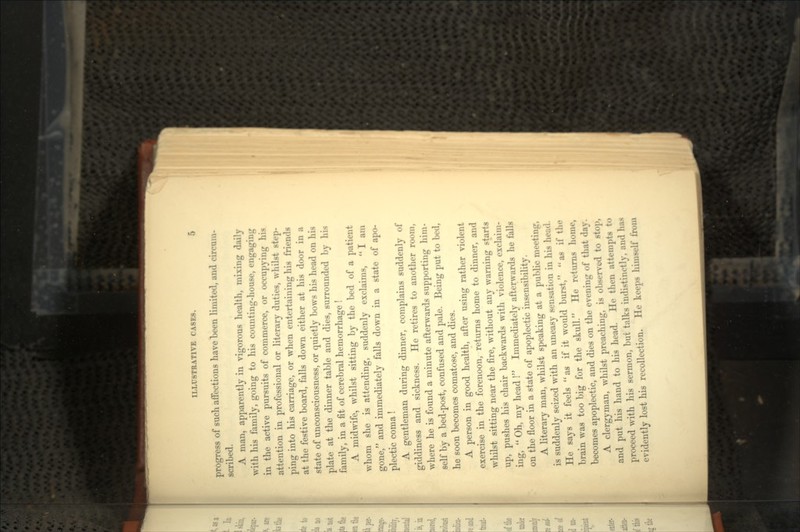 progress of sucli affections have been limited, and circum- scribed. A man, apparently in vigorous health, mixing daily with his family, going to his counting-house, engaging in the active pursuits of commerce, or occupying his attention in professional or literary duties, whilst step- ping into his carriage, or when entertaining his friends at the festive board, falls down either at his door in a state of unconsciousness, or quietly bows his head on his plate at the dinner table and dies, surrounded by his family, in a fit of cerebral hemorrhage ! A midwife, whilst sitting by the bed of a patient whom she is attending, suddenly exclaims, I am gone, and immediately falls down in a state of apo- plectic coma! A gentleman during dinner, complains suddenly of giddiness and sickness. He retires to another room, where he is found a minute afterwards supporting him- self by a bed-post, confused and pale. Being put to bed, he soon becomes comatose, and dies. A person in good health, after using rather violent exercise in the forenoon, returns home to dinner, and whilst sitting near the fire, without any warning starts up, pushes his chair backwards with violence, exclaim- ing, Oh, my head ! Immediately afterwards he falls on the floor in a state of apoplectic insensibility. A literary man, whilst speaking at a public meeting, is suddenly seized with an uneasy sensation in his head. He says it feels as if it would burst, as if the brain was too big for the skull. He returns home, becomes apoplectic, and dies on the evening of that day. A clergyman, whilst preaching, is observed to stop, and put his hand to his head. He then attempts to proceed with his sermon, but talks indistinctly, and has evidently lost his recollection. He keeps himself from