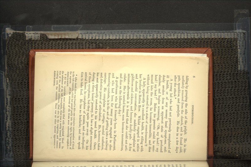 falling by grasping the side of the pulpit. He is im- mediately removed from the church, and is found cold, pale, speechless, and paralytic. He dies in a few days after the attack.* A young lad who had not previously complained of ill health, or of any uneasy head symptoms, sud- denly awakes from an apparent state of profound slumber, and begins screaming, Oh, my head! my head! my head ! Before his parents could be sum- moned into the room, he becomes insensible, and dies without being restored to a state of consciousness If A lady, apparently in excellent health, is riding with her brother in Rotten Bow. Whilst engaged in active and cheerful conversation, she suddenly complains of giddiness and sickness, and becomes deadly pale. A few minutes afterwards it is found that she could not arti- culate. She is carried home, soon becomes unconscious, and dies on the following day ! A gentleman who had formerly been in Parliament, and who had been for many years engaged in elec- tioneering contests, is in the act of getting into a railway carriage. He complains of vertigo, mental confusion, and defective power of articulation. He, however, takes his seat apparently restored to his usual health. Once, during a three hours' journey, he has a slight recurrence of these symptoms, but they again pass away. On his arrival home, he complains of nausea, and an indisposi- tion to take food. He has no headache, and can speak * After death there was found in this case extensive extravasation of blood in the left ventricle, which had passed partly into the right, by laceration of the septum. All the arteries of the brain were extensively ossified.— ABEECEOMBIE. f All the ventricles were completely filled with coagulated blood. In the substance of the left hemisphere, there was a cavity formed by lacera- tion of the cerebral substance, filled also by the coagulum, and commu- nicating with the ventricle. There was no other morbid appearance.— ABEBCROMBIE.