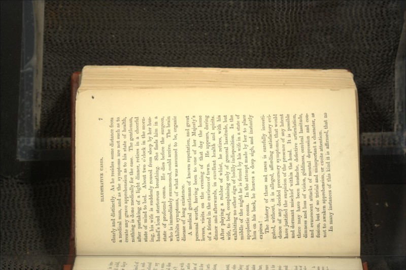 clearly and distinctly. As he resides some distance from a medical man, and as the symptoms are not such as to create any grave apprehension as to his state of health, nothing is done medically for the case. The gentleman, after partaking of a light dinner, retires in a cheerful state of mind to bed. About two o'clock in the morn- ing, his wife is suddenly roused from sleep by her hus- band's loud stertorous breathing. She finds him in a state of profound coma. He dies before the surgeon, who is immediately summoned, could arrive. The brain exhibits symptoms, of what was assumed to be, organic disease of long existence. A medical gentleman of known reputation, and great personal worth, having been to one of her Majesty's levees, visits on the evening of that day the home of a friend in the environs of town. He appears, during dinner and afterwards, in excellent health and spirits. After playing a rubber of whist, he retires, with his wife, to bed, complaining only of general lassitude, but exhibiting no other sign of bodily indisposition. In the middle of the night he is found by his wife in a state of apoplectic coma. In the attempt made by her to place him on his back, he heaves a deep sigh, and instantly expires! The history of these sad cases is carefully investi- gated, without, it is alleged, affording satisfactory evi- dence of any decided precursory symptoms, that would have justified the suspicion of the presence of any latent and dormant mischief within the head. It is possible there may have been headache, defective articulation, dimness and loss of vision, giddiness, cerebral lassitude, and evanescent attacks of mental depression and con- fusion, but of so trivial and unimportant a character, ai not to awaken apprehension, or excite attention. In many instances of this kind it is affirmed, that no