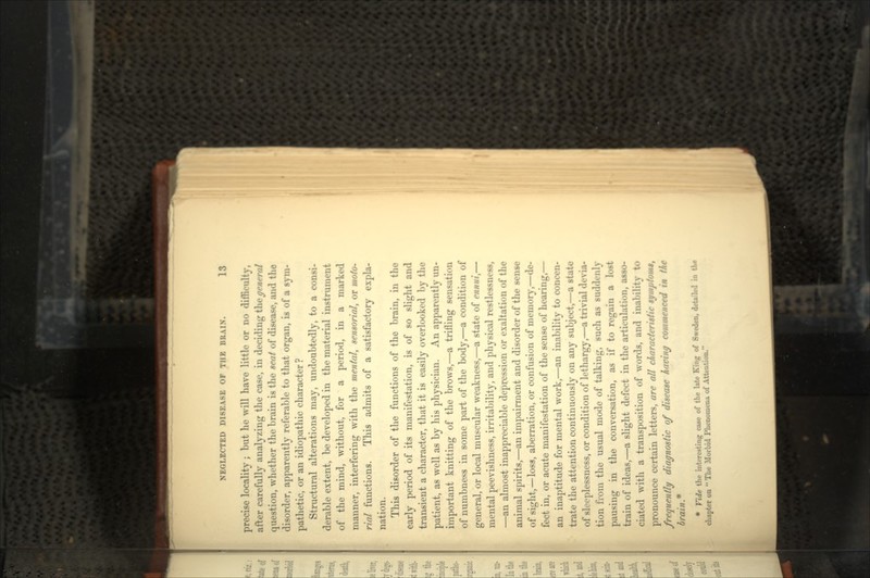 precise locality ; but lie will have little or no difficulty, after carefully analyzing the case, in deciding the general question, whether the brain is the seat of difpnf^ and the disorder, apparently referable to that organ, is of a sym- pathetic, or an idiopathic character? Structural alterations may, undoubtedly, to a consi- derable extent, be developed in the material instrument of the mind, without, for a period, in a marked manner, interfering with the mental, sensorial, or moto- rial functions. This admits of a satisfactory expla- nation. This disorder of the functions of the brain, in the early period of its manifestation, is of so slight and transient a character, that it is easily overlooked by the patient, as well as by his physician. An apparently un- important knitting of the brows,—a trifling sensation of numbness in some part of the body,—a condition of general, or local muscular weakness,—a state of ennui,— mental peevishness, irritability, and physical restlessness, —an almost inappreciable depression or exaltation of the animal spirits,—an impairment and disorder of the sense of sight,—loss, aberration, or confusion of memory,—de- fect in, or acute manifestation of the sense of hearing,— an inaptitude for mental work,—an inability to concen- trate the attention continuously on any subject,—a state of sleeplessness, or condition of lethargy,—a trivial devia- tion from the usual mode of talking, such as suddenly pausing in the conversation, as if to regain a lost train of ideas,—a slight defect in the articulation, asso- ciated with a transposition of words, and inability to pronounce certain letters, are all characteristic symplomt, frequently diagnostic of disease having commenced in the brain* • Vide the interesting case of the late King of Sweden, detailed in the chapter on  The .Morbid 1'honomena of Attention.