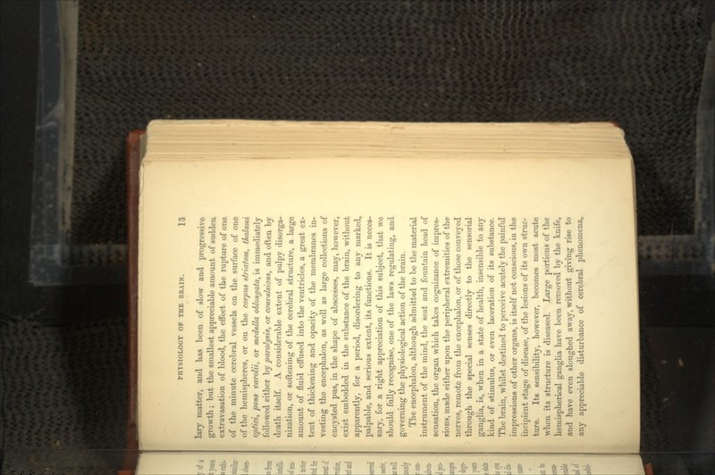 lary matter, and has been of slow and progressive growth; but the smallest appreciable amount of sudden extravasation of blood, the effect of the rupture of one of the minute cerebral vessels on the surface of one of the hemispheres, or on the corpus striatum, thulami o/jfici, pom varolii, or medulla oblongata, is immediately followed either by paralysis, or convulsion*, and often by death itself. A considerable extent of pulpy disorga- nization, or softening of the cerebral structure, a large amount of fluid effused into the ventricles, a great ex- tent of thickening and opacity of the membranes in- vesting the encephalon, as well as large collections of encysted pus, in the shape of abscesses, may, however, exist embedded in the substance of the brain, without apparently, for a period, disordering to any marked, palpable, and serious extent, its functions. It is neces- sary, for a right appreciation of this subject, that we should fully recognise, one of the laws regulating, and governing the physiological action of the brain. The encephalon, although admitted to be the material instrument of the mind, the seat and fountain head of sensation, the organ which takes cognizance of impres- sions, made either upon the peripheral extremities of the nerves, remote from the encephalon, or of those conveyed through the special senses directly to the sensorial ganglia, is, when in a state of health, insensible to any kind of stimulus, or even laceration of its substance. The brain, whilst destined to perceive acutely the painful impressions of other organs, is itself not conscious, in the incipient stage of disease, of the lesions of its own struc- ture. Its sensibility, however, becomes most acute when its structure is diseased. Large portions of the hemispherical ganglia have been removed by the knife, and have even sloughed away, without giving rise to any appreciable disturbance of cerebral phenomena,