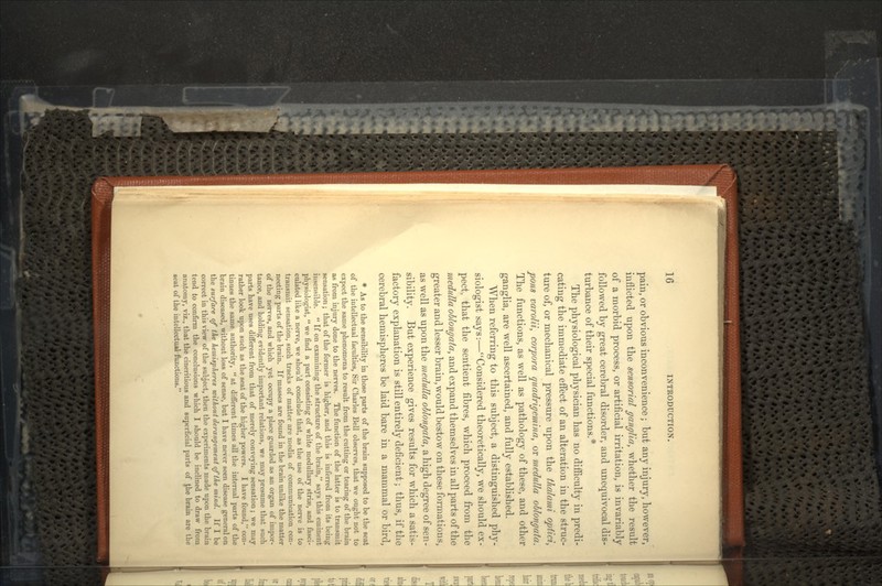 pain, or obvious inconvenience; but any injury, however, inflicted upon the sensorial ganglia, whether the result of a morbid process, or artificial irritation, is invariably followed by great cerebral disorder, and unequivocal dis- turbance of their special functions.* The physiological physician has no difficulty in predi- cating the immediate effect of an alteration in the struc- ture of, or mechanical pressure upon the thalami opiici, pons varolii, corpora quadrigemina, or medulla oblongata. The functions, as well as pathology of these, and other ganglia, are well ascertained, and fully established. When referring to this subject, a distinguished phy- siologist says:—Considered theoretically, we should ex- pect, that the sentient fibres, which proceed from the medulla oblongata, and expand themselves in all parts of the greater and lesser brain, would bestow on these formations, as well as upon the medulla oblongala, a high degree of sen- sibility. But experience gives results for which a satis- factory explanation is still entirely deficient; thus, if the cerebral hemispheres be laid bare in a mammal or bird, * As to the sensibility in those parts of the brain supposed to be the seat of the intellectual faculties, Sir Charles Bell observes, that we ought not to expect the same phenomena to result from the cutting or tearing of the brain as from injury done to the nerves. The function of the latter is to transmit sensation; that of the former is higher, and this is inferred from its being insensible.  If on examining the structure of the brain, says this eminent physiologist,  we find a part consisting of white medullary striae, and fasci- culated like a nerve, we should conclude that, as the use of the nerve is to transmit sensation, such tracks of matter are media of communication con- necting pai'ts of the brain. If masses are found in the brain unlike the matter of the nerves, and which yet occupy a place guarded as an organ of impor- tance, and holding evidently important relations, we may presume that such parts have uses different from that of merely conveying sensation; we may rather look upon such as the seat of the higher powers. I have found, con- tinues the same authority,  at different times all the internal parts of the brain diseased, without loss of sense, but I have never seen disease general on the surface of the hemispheres without derangement of the mind. If I be correct in this view of the subject, then the experiments made upon the brain tend to confirm the conclusions which I should be inclined to draw from anatomy, viz., that the cineritious and superficial parts of Jhe brain are the seat of the intellectual functions.