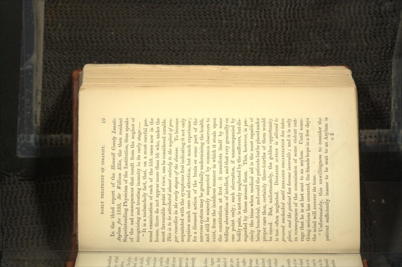 In the third report of the Hanwell County Lunatic Asylum for 1833, Sir William Ellis, the then resident Superintending Physician of the Institution, thus speaks of the sad consequences that result from the neglect of recognising and treating insanity in its early stage:  It is a melancholy fact, that, on a most careful per- sonal examination of each of the 558. cases now in the house, there do not appear more than 50. who, under the most favourable point of view, can be considered curable. This is to be attributed almost entirely to the neglect of pro- per remedies in the early stages of the disease. To become acquainted with the symptoms first indicating it not only requires much care and attention, but much experience; for a diseased action of the brain or some part of the nervous system may be gradually undermining the health, and still be scarcely suspected by common observers to exist, from the insidious manner in which it steals upon the constitution at first: it manifests itself by some trifling aberration of intellect, and that very generally on one point only; such aberration, if unaccompanied by bodily pain, is not only neglected by the sufferers, but dis- regarded by those around them. This, however, is pre- cisely the time when medical aid is the most capable of being beneficial; and could the patients but be placed under proper care then, certainly three-fourths of them would be cured. But, unfortunately, the golden opportunity is too often neglected. DISEASED ACTION is allowed to proceed unchecked until DISEASED ORGANIZATION has taken place, and the patient has become incurable; and it is only in consequence of the commission of some violent out- rage that he is at last sent to an asylum. Until some- thing serious has occurred, the friends hope in a few days the mind will recover its tone. Unfortunately, this unwillingness to consider the patient sufficiently insane to be sent to an Asylum i* c 2