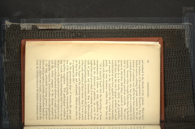 not confined to the friends of the patient. There have been instances of the magistrates themselves, from the kindest motives, refusing to grant warrants for the ad- mission of a patient, even after he has heen examined by a medical gentleman, who has given a certificate of his insanity, because when brought before them he has been able to answer certain questions correctly. The conse- quence is, that from this delay, instead of returning to his friends in a few weeks, which, in all probability, would have been the case if proper medical and moral remedies had at once been applied, he becomes incurable, and remains in the Asylum for life, a burden to the parish. In some instances similar delay has been at- tended with fatal consequences.  It is sincerely hoped that the knowledge of these circumstances will induce an early application to be made for the admission of patients; as, even if the neglect does not prove fatal, it is contrary to every prin- ciple of justice and humanity that a fellow-creature deranged, perhaps only on one point, should, from the want of the early attention of those whose duty it is to watch over him, linger out his existence separated from all who are dear to him, and condemned, without any crime, to be a prisoner for life. In the premonitory stage of insanity, the grey por- tion of the hemispherical ganglia, is frequently in a state of capillary congestion. This pathological condition I may remark, without anticipating what I have to say on the subject of the medical treatment of the incipient symp- toms of cerebral and mental affections, is easily dealt with, and the further progress of the disease arrested by therapeutic measures. A few leeches and cold applications to the head, particularly in young persons of plethoric habit, active purgation, quietude, and freedom from all ex- citement, physical and mental; counter-irritation to the head, the administration of the tartrate of antimony, and