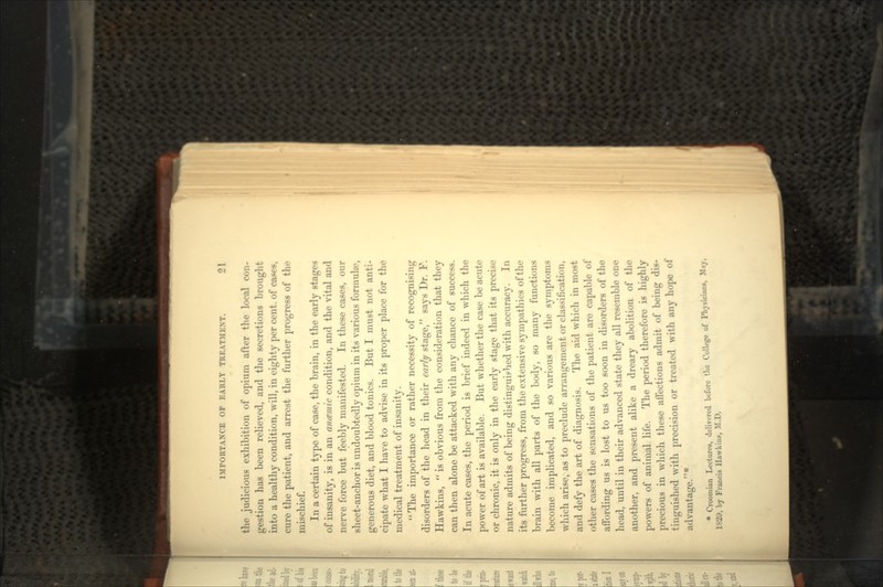 the judicious exhibition of opium after the local con- gestion has been relieved, and the secretions brought into a healthy condition, will, in eighty per cent, of cases, cure the patient, and arrest the further progress of the mischief. In a certain type of case, the brain, in the early stage* of insanity, is in an an antic condition, and the vital and nerve force but feebly manifested. In these cases, our sheet-anchor is undoubtedly opium in its various formula4, generous diet, and blood tonics. But I must not anti- cipate what I have to advise in its proper place for the medical treatment of insanity. The importance or rather necessity of recognising disorders of the head in their early stage, says Dr. F. Hawkins, is obvious from the consideration that they can then alone be attacked with any chance of success. In acute cases, the period is brief indeed in which the power of art is available. But whether the case be acute or chronic, it is only in the early stage that its precise nature admits of being distinguished with accuracy. In its further progress, from the extensive sympathies of the brain with all parts of the body, so many functions become implicated, and so various are the symptoms which arise, as to preclude arrangement or classification, and defy the art of diagnosis. The aid which in most other cases the sensations of the patient are capable of affording us is lost to us too soon in disorders of the head, until in their advanced state they all resemble one another, and present alike a dreary abolition of the powers of animal life. The period therefore is highly precious in which these affections admit of being dis- tinguished with precision or treated with any hope of advantage.1 • Croomian Lectures, delivered before the College of Physical-, M.y, 1829, by Francis Hawkins, M.D.