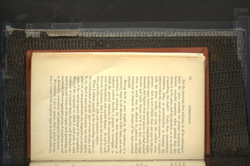 Let the physician then estimate, in all its vital impor- tance, the grave necessity for prompt treatment and decisive remedial measures, when satisfied that the enemy is at the gates, and has attacked, or, is on the eve of assaulting, the citadel! Under these circumstances, hesitation, delay, or procrastination in bringing the patient within the range of curative measures, is fraught with the direst results, and with the saddest conse- quences. Let us not wilfully close our eyes to the pre- monitory signs, however apparently insignificant, slight, transient, and fugitive they may appear, of actual mental disorder and brain disease, for it is in this early stage when so much may be effected by judicious medical treatment to obstruct the advance of the fatal cerebral mischief. Having dwelt at some length on the existence of a precursory stage in all affections of the brain, and on the importance of watching for the first threatenings of incipient cerebral disorder, I propose to investigate, in detail, the general character of the premonitory symp- toms of encephalic, and mental disease. It will be well, however,-to premise, that I cannot, in this work, do more than generalize on this wide and expansive subject. When I address myself, in the succeeding volume, to the consideration of specific types of brain disease, it will be my object to enter more elaborately into detail, and to point out, as far as practicable, the diagnostic premonitory signs of the various organic affections of the encephalon. Many of the symptoms to which I shall refer as valid evidences of incipient brain disorder will be found com- mon to several lesions of this organ, each presenting an essentially different aggregate group of symptoms, as well as distinctive anatomical, and pathological phenomena. Nevertheless, I am of opinion, that a general descrip- tion or resume of the incipient signs of morbifl. conditions