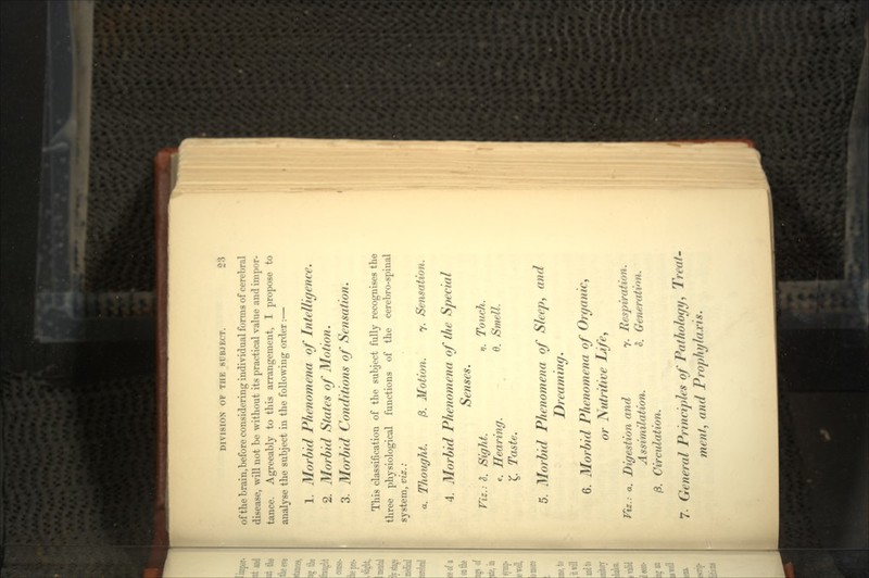 DIVISION OF THE SUBJECT. of the brain,before considering individual forms of cerebral disease, will not be without its practical value and impor- tance. Agreeably to this arrangement, I propose to analyse the subject in the following order : — 1. Morbid Phenomena of Intelligence. 2. Morbid States of Motion. 3. Morbid Conditions of Sensation. This classification of the subject fully recognises the three physiological functions of the cerebro-spinal system, viz. : a. Thought. ft. Motion. y. Sensation. 4. Morbid Phenomena of the Special Senses. Viz.: S. Sight. i. Touch. e. Hearing. 6. Smell. £ Taste. 5. Morbid Phenomena of Sleep, and Dreaming. 6. Morbid Phenomena of Organic, or Nutritive Life, Viz.-, a. Digestion and 7. Respiration. Assimilation. 9. Generation. /3. Circulation. 7- General Principles of Pathology, Treat. ment, and Prophylaxis.
