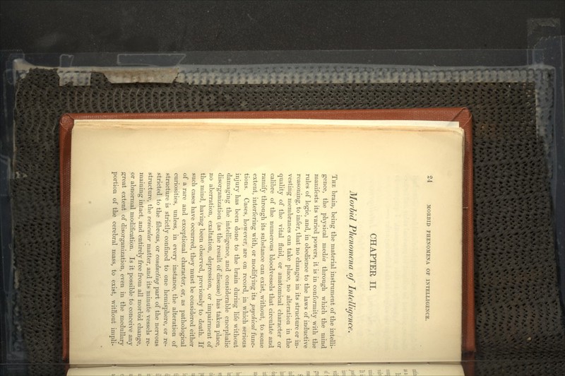 CHAPTER II. Morbid Phenomena of Intelligence. THE brain, being the material instrument of the intelli- gence, the physical medm through which the mind manifests its varied powers, it is in conformity with the rules of logic, and, in obedience to the laws of inductive reasoning, to infer, that no changes in its structure or in- vesting membranes can take place, no alteration in the quality of the vital fluid, or anatomical character or calibre of the numerous bloodvessels that circulate and ramify through its substance can exist, without, to some extent, interfering with, or modifying its psychical func- tions. Cases, however, are on record, in which serious injury has been done to the brain during life without damaging the intelligence, and considerable encephalic disorganization (as the result of disease) has taken place, no aberration, exaltation, depression, or impairment of the mind, having been observed, previously to death. If such cases have occurred, they must be considered either of a rare and exceptional character, or, as pathological curiosities, unless, in every instance, the alteration of structure is strictly confined to one hemisphere, or re- stricted to the fibrous, or conducting part of the nervous structure, the vesicular matter, and its minute vessels re- maining intact, and entirely free from all morbid change, or abnormal modification. Is it possible to conceive any great extent of disorganization, even in the medullary portion of the cerebral mass, to exist, witliout impli-