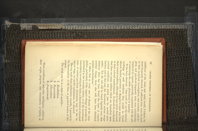 conditions of the brain, and mind, would, I believe, be more frequently detected, if sufficient time were devoted to their analytical investigation, and, accurate, patholo- gical, and psychical diagnostic tests, were scientifically employed by experts, practically acquainted with the art of examining the subtle phenomena of insanity. It has been observed,  that could we see the interior workings of such intellects, they would be found altered, limited, perverted, or changed in some way from their normal condition, although it may not be discovered in their external manifestations. It should be recollected that there are many oddities which are dependent upon cerebral conditions, but which pass for mental pecu- liarities, and in this way the disordered actions escape notice. Yet the rule will be found logically true, that wherever there has been found the trace of organic cerebral change, there also will have been disturbed mental manifestations. I affirm, that in every case of disease of the ence- phalon, particularly if the organic change or pressure be established in the vesicular matter, or in the membranes immediately investing the brain, a disordered, or abnormal state of cerebro-psychical phenomena may, in the in- cipient stage, on careful examination, be detected. Having made these preliminary remarks, I proceed to the investigation of the first, or psychical section of the subject. The mind may be in a state of morbid— 1. Exaltation. 2. Depression. 3. Aberration. 4. Impairment. These conditions of unhealthy intelligence, exhibit in their origin, progress, and termination, a'variety of