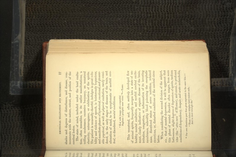 shades and degrees of disturbance, and disease, com- mensurate with the nature, extent, and position of the cerebral lesion. The state of mind, included under the head exalta- tion, often resembles, in its earlier manifestations, a trifling exuberance, excessive buoyancy, an unnatural elasticity, extravagance, or exhilaration of the spirits. The patient is unusually cheerful, indulges in great volu- bility and violence of speech, is boisterously loquacious, and manifests phases of hysterical, emotional, and pleasur- able psychical, as well as physical exaltation, rarely consi- dered, in the early stages of diseases of the brain, and alienation of mind, to be symptomatic of morbid cere* bral, or disordered, mental conditions.  E ai volti troppo alti e repentini Sogliono i precipitii etwer vicini.*—TASSO. This unnatural, and, often suddenly developed flow of animal spirits, frequently merges into a state of un- healthy mental exaltation, and morbid cerebral excite- ment, clearly indicative of organic disease of the brain, irritation, congestion, or inflammation of its investing membranes, unhealthy blood poisoning the encephalic mass, disordered states of nerve nutrition, retained excretions, or, disturbed conditions of the cerebral circu- lation. When considering the second division of the subject, viz., that of mental depression, it will be apparent that this phase of mental disorder often ranges, from mer< listlessness, slight degrees of depression of spirits, taxi vite (the  atra cura  of Horace), and ennui, to profounc conditions of despondency, despair, and acute mel « Our own illustrioxis poet thus gives expression to the same ide*:-  These violent delights have violent end*, And in their triumph die.