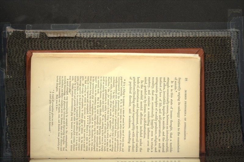 frequently urging its unhappy victim to the commission of suicide.* It is in this state of insane thought, that a terrible struggle occasionally ensues, between an intensely morbid, and often, irresistible impulse to suicide, and the natural instinct of love of life, and self-preservation, as well as antagonistic principles of worldly prudence, religion, and morality, that are occasionally happily seen to retain a mastery, and exercise a controlling influence over the mind, goaded on by disease, to self-destruction. In the morbid mental affections included under the heads of, aberration and impairment, are observed various gradations (blending almost imperceptibly with each other) of psychical disorder, and weakness, extending from * It is a fallacy to suppose, a state of ennui to be one of brain rest, and psychical inactivity. It is, in many cases, an active condition of the mind, unaccompanied by the pleasurable, and, consequently, healthy gratification, usually associated with ordinary phases of intellectual labour, and emotional excitement.  In life, says Pascal,  we always believe that we are seeking repose, while, in reality, all that we seek is agitation.  Is, says Sir W. Hamilton,  the 'Jar niente—is that doing nothing in which so many find so sincere a gratification, in reality a negation of activity, and not in truth itself an activity intense and varied ? To do nothing in this sense is simply to do nothing irksome, nothing difficult, nothing fatiguing, especially to do no outward work. But is the mind internally the while unoccupied and inert ? This, on the contrary, may be vividly alive; may be intently engaged in the spontaneous play of imagination ; and so far, therefore, in this case, from pleasure being the concomitant of inactivity, the activity is, on the con- trary, at once vigorous and unimpeded. * * * * Ennui is a state in which we find nothing on which to exercise our powers; but ennui is a state of pain. All energy, all occupation, is either play or labour. In the former, the energy appears as free and spontaneous ; in the latter, as either compul- sorily put forth, or its exertion so impeded by difficulties that it is only con- tinued by a forced and painful effort, in order to accomplish certain ulterior ends. Under certain circumstances, play may become a labour, and labour may become play. A mind ennuyed, may unconsciously be occupied in the contemplation of mentally distressing, and physically laborious and depressing thoughts. Let us, therefore, not flatter ourselves with the illusion, that a life of idleness and inactivity is necessarily one of repose, rest, and freedom from painfully-per- turbed thoughts. How true it is—  A want of occupation gives no rest; A mind quite vacant, is a mind distressed. •