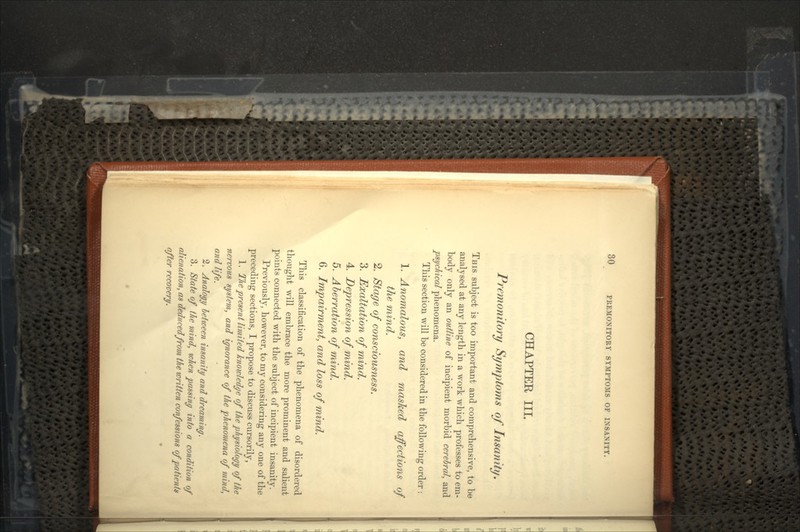 CHAPTER III. Premonitory Symptoms of Insanity. THIS subject is too important and comprehensive, to be analysed at any length in a work which professes to em- body only an outline of incipient morbid cerebral, and psychical phenomena. This section will be considered in the following order : 1. Anomalous, and masked affections of the mind. 2. Stage of consciousness. 3. Exaltation of mind. 4. Depression of mind. 5. Aberration of mind. 6. Impairment, and loss of mind. This classification of the phenomena of disordered thought will embrace the more prominent and salient points connected with the subject of incipient insanity. Previously, however, to my considering any one of the preceding sections, I propose to discuss cursorily, 1. The present limited knowledge of the physiology of the nervous system, and ignorance of the phenomena of mind, and life. 2; Analogy between insanity and dreaming. 3. State of the mind, when passing into a condition of alienation, as deduced from the written confessions of patienta after recovery.