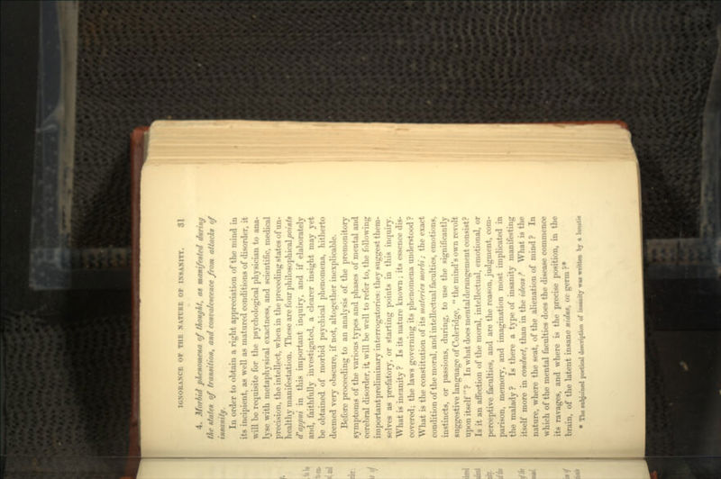4. Morbid phenomena of thought, as manifested during the states of transition, and convalescence from attacks of insanity. In order to obtain a right appreciation of the mind in its incipient, as well as matured conditions of disorder, it will be requisite for the psychological physician to ana- lyse with metaphysical exactness, and scientific, medical precision, the intellect, when in the preceding states of un- healthy manifestation. These are four philosophical points d'appui in this important inquiry, and if elaborately and, faithfully investigated, a clearer insight may yet be obtained of morbid psychical phenomena, hitherto deemed very obscure, if not, altogether inexplicable. Before proceeding to an analysis of the premonitory symptoms of the various types and phases of mental and cerebral disorder, it will be well to refer to, the following important preliminary interrogatories: they suggest them- selves as prefatory, or starting points in this inquiry. What is insanity ? Is its nature known ; its essence dis- covered; the laws governing its phenomena understood ? What is the constitution of its materies morbi / the exact condition of the moral, and intellectual faculties, emotions, instincts, or passions, during, to use the significantly suggestive language of Coleridge,  the mind's own revolt upon itself  ? In what does mental derangement consist? Is it an affection of the moral, intellectual, emotional, or perceptive faculties, and are the reason, judgment, com- parison, memory, and imagination most implicated in the malady ? Is there a type of insanity manifesting itself more in conduct, than in the ideas ? What is the nature, where the seat, of the alienation of mind ? In which of the mental faculties does the disease commence its ravages, and where is the precise position, in the brain, of the latent insane nidus, or germ ?• » The subjoined poetical description of inanity WM written by a lunatic