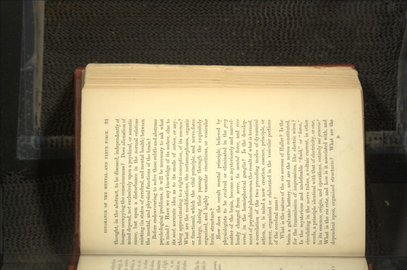 thought, in the abstract, to be diseased, independently of iniages occupying the consciousness ? Does alienation of mind depend, not exclusively upon a psychical, or somatic cause, but upon a disturbance in the normal relations existing (in states of cerebral, and mental health) between the mental, and physical functions of the brain ? Before endeavouring to solve these subtle and abstruse psychological problems, it will be necessary to ask what is mind? Have we any knowledge of its nature, clue to its seat, accurate idea as to its mode of action, or any- thing approximating to a right conception, of its essence? What are the modifications, the metamorphoses, organic or functional, which the vital principle, and nerve-force undergo, during their passage through the exquisitely organized, and highly vascular cineritious, or vesicular brain structure? How does the occult mental principle, believed by physiologists to be evolved or eliminated in the grey matter of the brain, become so mysteriously and marvel- lously changed from nerve, to mental force, and vice versa, in the hemispherical ganglia? Is the develop- ment of psychical phenomena the result of what is termed, a correlation of the two preceding modes of dynamical action, or, is mind a new creation, essence, principle, or power, organized or elaborated in the vesicular portions of the cerebral mass ? AVliat is the nature of the vis nervosa of Haller ? Is the brain a galvanic battery, and are the nerves constituted, for the transmission of impressions, like electric wires ? Is the mysterious and undefmable fluid, or force, circulating in the nerve tubes, a voltaic current, in other words, a principle identical with that of electricity, or one, in its essence, origin, and operations, entirely sui generis? What is the vis vita, and how is it associated with, and dependent upon, organized structures? What are the
