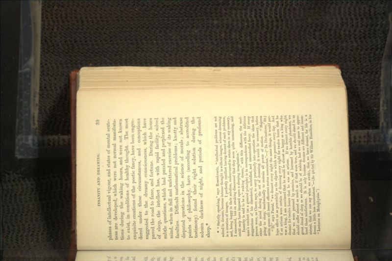 phases of intellectual vigour, and states of mental acuto- ness are developed, which were not normal manifesta- tions during the waking hours, and were not known to exist, in conditions of healthy thought. The most exquisite creations of the poetic fancy, have been engen- dered under these circumstances, and conceptions suggested to the dreamy consciousness, which have paved the road to fame, and fortune. During the hours of sleep, the intellect has, with rapid facility, solved subtle questions, which had puzzled and perplexed the mind, when in full and unfettered exercise of its waking faculties. Difficult mathematical problems; knotty and disputed questions in the science of morals; abstruse points of philosophy, have (according to accredited testimony) found their right solution during the solemn darkness of night, and periods of profound sleep.* *  Strictly speaking, says Rosenkrantz,  intellectual problems are not solved in dreams, because intense thought is without image*, whereas dreaming is a creation of images. I perfectly recollect having dreamt of such problems, and, being happy in their solution, endeavoured to retain them in my memory. I succeeded, but on awaking discovered that they were quite unmeaning, and could only have imposed upon a sleeping imagination. Insanity it« said to be a  waking dream, with this difference, the mad- man's conduct (as a general principle) is in corre»}>ondence with the delirious suggestion* of his disordered, unbridled, and uncontrolled fancy. If every person were, as Cicero says, to carry practically into operation the ideas that enter the mind during the act of dreaming, it would be neee»*ary, before going to sleep, mechanically to restrain all power of motion.  Majorca enim quain ulli insani efficerent motus Homniantes.—( De Divinatione, 69.) ' If, says Pascal,  we dreamt every night the same things, it would per- haps affect us as powerfully as the object* which we perceive every day. And if an artisan were certain of dreaming every night for twelve hours that he was a king, I am convinced that he would be almost as happy •* » king who dreamt for twelve hours that he was an artisan. If we dreamt every night that we were pursued by enemies, and harassed by horrible phantoms, w« should suffer almost as much as if that were true, and we should stand in as great dread of sleep as we should be of waking, bad we real cause to appre- hend these misfortunes. It is only because dreams are different and incon- sistent, that we can say when we awake, that we have dreamt, for life » » dream a little lens inconsistent.—(As quoted by Sir William Hamilton, in hi*  Lectures on Metaphysics.)