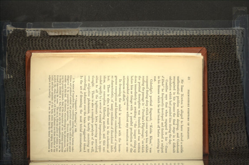 Sir Isaac Newton is alleged to have solved a subtle mathematical problem whilst sleeping, and Condorcet recognised in his dreams the final steps in a difficult calculation which had puzzled him during the day. Condillac says that when engaged in his  Cours d* Etude he frequently developed and finished a subject in his dreams which he had broken off before retiring to rest. Coleridge's poetical fragment, Kubla Khan, was composed during sleep which had come upon him whilst reading the passage in  Purchas's Pilgrimage, on which the poetical description was founded, and was written down immediately on awaking ;  the images rising up before him as things with a parallel production of the correspondent expressions without any sensation or con- sciousness of effort.* In dreaming, the mind is occupied with the incon- gruous conceptions and fantastic combinations of images, so characteristic, of many conditions of disordered intel- lect. There is also, a similar want in the coherence of ideas, one conception following another, and this suc- ceeded rapidly by a series of mental impressions, in oppo- sition to all the legitimate laws, governing associated thought. There is also a complete paralysis of the will, over subjective phenomena, this faculty exercising no controlling influence over the train of suggested ideas.f In the act of dreaming, the most trivial circumstances, *  Carpenter's Physiology, p. 643. t In states of imperfect sleep—conditions existing midway between wake- fulness and profound cerebral and psychical repose—the will does not appear altogether to be suspended in its operations. DUGALD STEWART has com- mented upon this fact. He observes, when referring to the phenomenon,  It may be proper to remark, that, if the suspension of our voluntary operations in sleep is admitted as a fact, there are only two suppositions which can be formed concerning its cause. The one is, that the power of volition is sus- pended ; the other, that the will loses its influence over those faculties of the mind, and those members of the body, which during our waging hours are subject to its authority. If it can be shown that the former supposition is