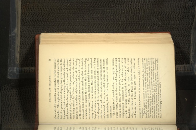 give a decided character and direction to the current of thought. The application of a bottle of hot water to the feet of a person whilst sleeping, has given origin to the impression, that he was walking on the crater of a volcano; and upon a blister being applied to the head, under similar states of mind, it suggested to the person, an idea that he was being scalped by Indians. Any sudden noise, occur- ring in the immediate neighbourhood, or, within hearing of the dreamer, will, in many cases, originate in the mind, an idea of being exposed to the crushing effect of a terrible avalanche, or suggest the notion, that he is wandering over some dreary moor, during a fearful hurricane. In many instances, in a dream that has not continued beyond a minute, or, even a second, the events of a long and chequered life have elaborately, and in their minutest relation, occurred to the mind, and, in the smallest appre- ciable period of time, an eventful history, full of remark- able incidents, has, in the imagination of the person, taken place. The rapidity of mental action occurring in dreams, where events, which in their actual development would occupy hours, days, nay, even years, are compressed and comprehended sometimes in a few minutes, or even seconds, is finely illustrated in the dream of Count Lavalette. One night, he says, while I was asleep, the clock of the Palais de Justice struck twelve, and awoke me. I heard the gate open to relieve the not agreeable to fact, the truth of the latter seems to follow as a n«*wry consequence.  That the power of volition is not suspended during sleep appears from the efforts which we are conscious of making while in that situation. Wd dream, for example, that we are in danger; and we call out for innitnni The attempt, indeed, in in general unsuccessful, and the sounds whi< emit are feeble and indistinct, but this only conBrms, or rather i* a neoe* consequence of, the supposition, that in tleep tht connexion between the i and our voluntary operations is disturbed or interrupted. The oontinuan of the power of the volition is demonstrated by the effort, huMIW M tual.—( Philosophy of the Human Mind.)