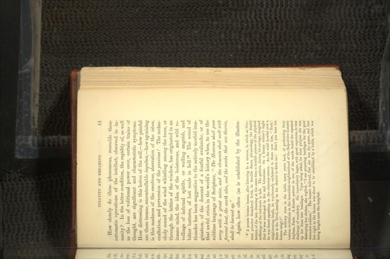 How closely do these phenomena, resemble those automatic operations of the intellect, observed in in- sanity? In the latter condition, the rapidity of, as well as the loss of volitional power over, certain trains of thought, are significant and characteristic symptoms. How distressing is this lesion of the will,—how painful are these insane, uncontrollable impulses,—how agonizing is this madness of the emotions, aberration of the ideas, exaltation, and perversion of the passions ! The melan- choly sound of the wind whistling among the trees, or through the lattice of the window, has originated in an insane mind, the idea of the boisterous, and wild re- vellings of infernal spirits, or wailing anguish, and bitter tortures, of lost souls in hell !* The sound of thunder has been suggestive to the actively morbid ima- gination, of the descent of a fearful avalanche, or of that awful crisis in the world's history when, to use the sublime language of Scripture,  The Heavens shall pass away with a great noise, and the elements shall melt icith fervent heat, the earth also, and the works that are therein, shall be burned up Again, how often (as is established by the illustra- * A person became insane, after listening to a sermon, in which an itine- rant preacher thundered forth, in forcible Saxon phraseology, the fearful terror* of the law, drawing at the same time a terrible picture of the physical suflerings of the lost souls in hell. The patient, during his ravings, imagined that he was enveloped in fire and brimstone. On a dreary winter's night he was found squatting in the chimney-corner. As the wind howled over a neighbouring heath, he vociferously exclaimed to those near him,  there is the Devil, coming JH his chariot to fetch me! Don't you hear his horses neigh ? The military were in the habit, many years back, of performing t various evolutions in the immediate neighbourhood of the Salpctrfrrc Lun Asylum, Paris. A female patient in one of the wards heard discharge of musketry. She immediately began, with great eagerness, U> up her linen into bandages. Upon being asked, for what purpo* destroying her clothes, she replied,  I am preparing bandage. ft wounded soldiers. The lunatic believed, that she wa* the queen, and her right to the throne was about to be established by a battle, w being fought near the hospital.