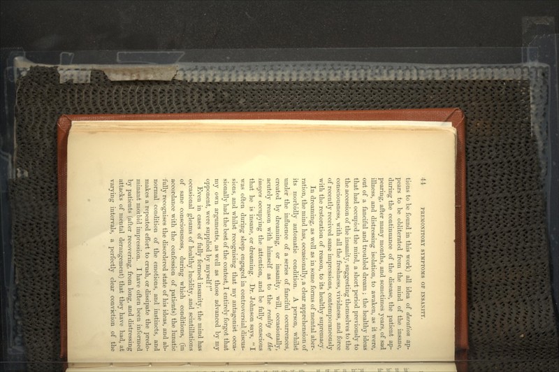 tions to be found in this work) all idea of duration ap- pears to be obliterated from the mind of the insane, during the continuance of the disease, the patient ap- pearing, after many months, and sometimes years, of sad illness, and distressing isolation, to awaken, as it were, out of a fanciful and troubled dream ; the healthy ideas that had occupied the mind, a short period previously to the accession of the insanity, suggesting themselves to the consciousness, with all the freshness, vividness, and force of recently received sane impressions, contemporaneously with the restoration of reason, to its healthy supremacy. In dreaming, as well as in some forms of mental aber- ration, the mind has, occasionally, a clear apprehension of its morbidly automatic condition. A person, whilst under the influence of a series of fanciful occurrences, created by dreaming, or insanity, will, occasionally, acutely reason with himself as to the reality of the images occupying the attention, and be fully conscious that he is insane, or dreaming. Dr. Johnson says,  I was often during sleep engaged in controversial discus- sions, and whilst recognising that my antagonist occa- sionally had the best of the contest, I entirely forgot that my own arguments, as well as those advanced by my opponent, were supplied by myself! Even in cases of fully formed insanity, the mind has occasional gleams of healthy lucidity, and scintillations of sane consciousness, during which conditions, (in accordance with the confession of patients) the lunatic fully recognises the disordered state of his ideas, and ab- normal condition of the emotions, and instincts, and makes a repeated effort to crush, or dissipate the predo- minant morbid impression. I have often been informed by patients (after recovering, from long, and distressing attacks of mental derangement) that they have had, at varying intervals, a perfectly clear conviction of the