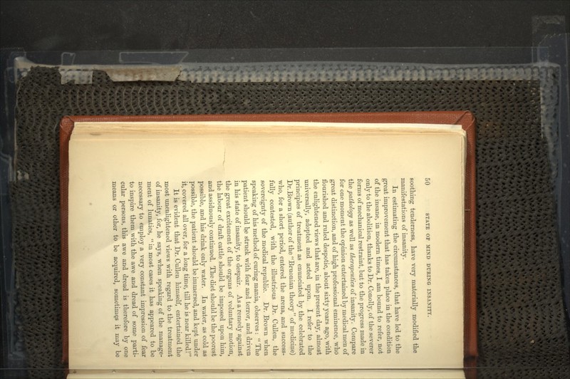 soothing tenderness, have very materially modified the manifestations of insanity. In estimating the circumstances, that have led to the great improvement that has taken place in the condition of the insane, in modern times, I am bound to refer, not only to the abolition, thanks to Dr. Conolly, of the severer forms of mechanical restraint, but to the progress made in the pathology as well as therapeutics of insanity. Compare for one moment the opinion entertained by medical men of great distinction, and of high professional eminence, who nourished and ruled despotic, about sixty years ago, with the enlightened views that are, in the present day, almost universally, adopted and acted upon. I refer to the principles of treatment as enunciated by the celebrated Dr.Brown (author of the Bruonian theory of medicine) who, for a short period, entered the arena, and success- fully contested, with the illustrious Dr. Cullen, the sovereignty of the medical republic. Dr. Brown when speaking of his method of curing mania, observes:  The patient should be struck with fear and terror, and driven in his state of insanity, to despair. As a remedy against the great excitement of the organs of voluntary motion, the labour of draft cattle should be imposed upon him, and assiduously continued. The diet should be the poorest possible, and his drink only water. In water, as cold as possible, the patient should be immersed, and kept under it, covered all over, for a long time, till he is near killed! It is evident that Dr. Cullen himself, entertained the most unenlightened views with regard to the treatment of insanity, for, he says, when speaking of the manage- ment of lunatics,  in most cases it has appeared to be necessary to employ a very constant impression of fear to inspire them with the awe and dread of some parti- cular persons, this awe and dread is therefore by one means or other to be acquired, sometimes it may be