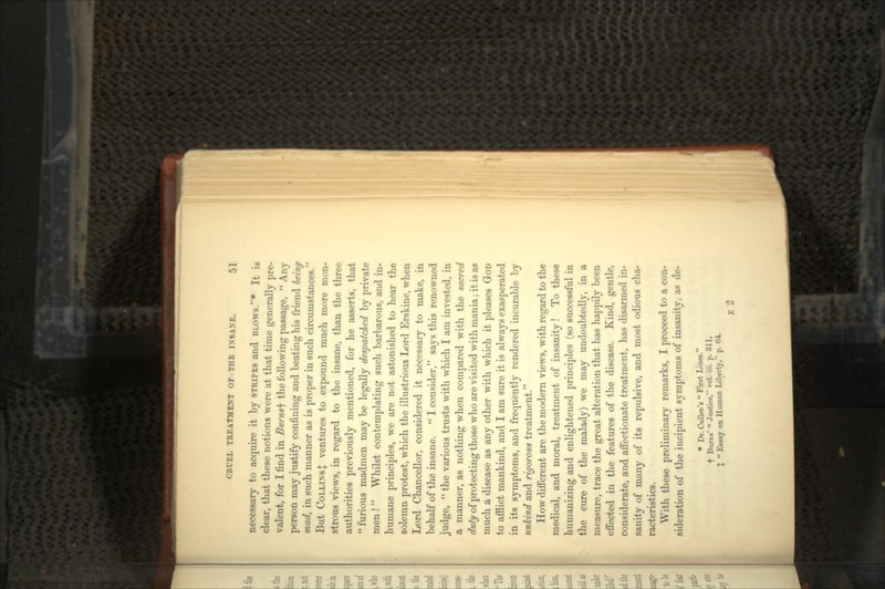 necessary to acquire it by STRIPES and BLOWS.* It is clear, that these notions were at that time generally pre- valent, for I find in Burns^ the following passage,  Any person may justify confining and beating his friend being mad, in such manner as is proper in such circumstances. But COLLINS\ ventures to expound much more mon- strous views, in regard to the insane, than the three authorities previously mentioned, for he asserts, that  furious madmen may be legally despatched by private men !  Whilst contemplating such barbarous, and in- humane principles, we are not astonished to hear the solemn protest, which the illustrious Lord Erskine, when Lord Chancellor, considered it necessary to make, in behalf of the insane.  I consider, says this renowned judge,  the various trusts with which I am invested, in a manner, as nothing when compared with the sacred duty of protecting those who are visited with mania; it is as much a disease as any other with which it pleases GOD to afflict mankind, and I am sure it is always exasperated in its symptoms, and frequently rendered incurable by unkind and rigorous treatment. How different are the modern views, with regard to the medical, and moral, treatment of insanity! To these humanizing and enlightened principles (so successful in the cure of the malady) we may undoubtedly, in a measure, trace the great alteration that has happily been effected in the features of the disease. Kind, gentle, considerate, and affectionate treatment, has disarmed in- sanity of many of its repulsive, and most odious cha- racteristics. With these preliminary remarks, I proceed to a con- sideration of the incipient symptoms of insanity, as de- • Dr. Cullen's  Pint Lin«. t Burns'  Justice, vol. iii. p. 311. J  Essay on Human Liberty, p. 64 E 2
