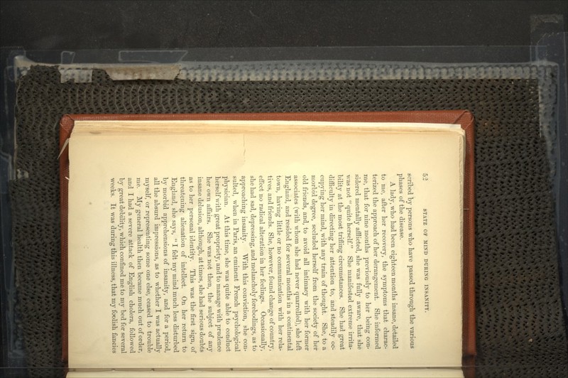 scribed by persons who have passed through the various phases of the disease. A lady, who had been eighteen months insane, detailed to me, after her recovery, the symptoms that charac- terized the approach of her derangement. She informed me, that for nine months previously to her being con- sidered mentally afflicted, she was fully aware, that she was not  quite herself. She manifested extreme irrita- bility at the most trifling circumstances. She had great difficulty in directing her attention to, and steadily oc- cupying her mind, with any train of thought. She, to a morbid degree, secluded herself from the society of her old friends, and, to avoid all intimacy with her former associates (with whom she had never quarrelled), she left England, and resided for several months in a continental town, having little or no communication with her rela- tives, and friends. She, however, found change of country, effect no radical alteration in her feelings. Occasionally, she had sad, depressing, and melancholy forebodings, as to approaching insanity. With this conviction, she con- sulted, when in Paris, an eminent French psychological physician. At this time, she was quite able to conduct herself with great propriety, and to manage with prudence her own affairs. She was not then, the subject of any insane delusion, although, at times, she had serious doubts as to her personal identity. This was the first sign, of threatening alienation of intellect. On her return to England, she says,  I felt my mind much less disturbed by morbid apprehensions of insanity, and for a period, all the absurd impressions, as to whether I was actually myself, or representing some one else, ceased to trouble me. My general health then became much out of order, and I had a severe attack of English cholera, followed by great debility, which confined me to my bed for several weeks. It was during this illness, that my foolish fancies