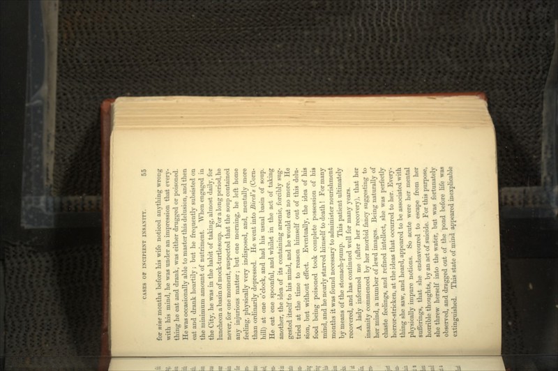 for nine months before his wife noticed anything wrong with his mind, he was under an impression that every- thing he eat and drank, was either drugged or poisoned. He was occasionally able to master this delusion, and then eat and drank heartily; but he frequently subsisted on the minimum amount of nutriment. When engaged in the City, he was in the habit of taking, almost daily, for luncheon a basin of mock-turtlesoup. For a long period, he never, for one moment, suspected that the soup contained any injurious matter; but one morning, he left home feeling, physically very indisposed, and, mentally more than ordinarily depressed. He went into Birch's (Corn- hill) at one o'clock, and had his usual basin of soup. He eat one spoonful, and whilst in the act of taking another, the idea of its containing arsenic, forcibly sug- gested itself to his mind, and he would eat no more. He tried at the time to reason himself out of this delu- sion, but without effect. Eventually, the idea of his food being poisoned took complete possession of his mind, and he nearly starved himself to death ! For many months it was found necessary to administer nourishment by means of the stomach-pump. This patient ultimately recovered, and has continued well for many years. A lady informed me (after her recovery), that her insanity commenced by her morbid fancy suggesting to her mind, a number of lewd images. Being naturally of chaste feelings, and refined intellect, she was perfectly horror-stricken, at the ideas that occurred to her. Every- thing she saw, and heard, appeared to be associated with physically impure notions. So acute were her mental sufferings, that she endeavoured to escape from her horrible thoughts, by an act of suicide. For this purpose, she threw herself into the water, but was fortunately observed, and dragged out of the pond before life waa extinguished. This state of mind appeared inexplicable