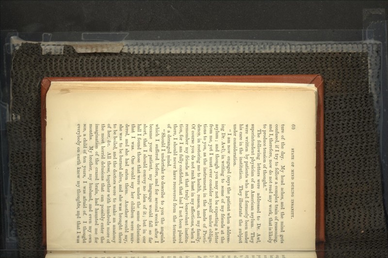 ture of the day. My head aches, and the mind gets confused, if I try to follow a complex train of reasoning, and I, therefore, now do not read any work, that is likely to produce tension of thought. The following letters were addressed to Dr. Awl, superintendent physician of an American asylum. They were written by patients who had formerly been under his care in the institution. They illustrate the subject under consideration.  I am now engaged (says the patient when address- ing Dr. Awl), in writing to some of my friends at the asylum ; and though you may not be expecting a letter from me, yet I must ever consider myself under obliga- tions to you, as the instrument, in the hands of Provi- dence, in restoring me to health, reason, and my family. Of course you do not rank least in my affections, when I remember my friends at that truly benevolent institu- tion, for I am fully confident, that had I not been placed there, I should never have recovered from the torments of a deranged mind.  Should I undertake to describe to you the anguish which I suffered before, and for several weeks after I became your patient, my language would fall so far short, that I should convey no idea of it; but in our hall I found those that were under the same delusions that I was. One would say her children were mur- dered, and she had eaten them. Another would say, she was to be burned alive, and she was brought there to be boiled, and the doctors were to make an anatomy of her, &c. All these, together with hundreds more of the most horrid delusions that can possibly enter the imagination of the crazed brain, had haunted me for months. My brother, my husband, and even my own son, a child of ten years, I was afraid of. I thought everybody on earth knew my thoughts, and that I was