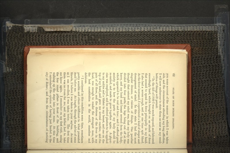 you some account of the manner in which I was taken sick, and the circumstances attending my long affliction, I will now endeavour to state them as near as my recol- lection of things will permit.  In the fall of 1839 I was much exposed, and laboured exceedingly hard, which brought on an attack of fever that seemed to spend its force principally in my head. I also had a severe cough, and at one time spit blood. As the fever increased, I experienced a kind of stupor and derangement of mind. In this state I had the most singular dreams, or visions of tilings. One peculiar thought that entered my mind was, that my body was divided into four parts, the legs being cut off at the knees, and my head and breast severed from the body, which appeared to be real and true; and I suffered great anxiety as to how the parts of my body should be re-united, and made to grow together again. A physi- cian was employed, and he ordered plasters to be applied to my ankles and a blister to my breast, and one on the top of my head, and gave me several emetics; and the pain of all these, and the distress of the fever in my head, was enough to render the strongest man, with the best constitution in the world, senseless and delirious.  I continued in this condition some time, sometimes pretty sensible and others indifferent to what presented itself before me. At length, through the advice of some friends, I believe I was taken to your asylum. As near as I can recollect, I was taken twice. The first time there was no room for me, and my father had to take me home again. I remember on my first visit, seeing the four round pillars in front of the building, and walking up the steps into your room. At this time I entertained the opinion of having just landed in the city of Home; and from the circumstance. of noticing