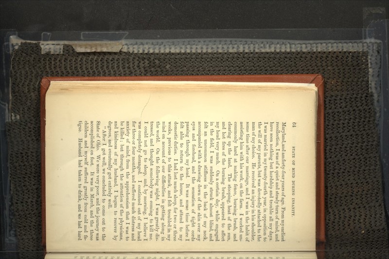 Maryland, and am forty-four years of age. From my earliest recollection, I was of a quiet and steady turn of mind, and have seen nothing but hardship and trouble all my days. I was married in my twenty-fourth year, in opposition to the will of my parents, but was devotedly attached to the man of my choice. He received an injury in his shoulder, some time after our marriage, and I was in the habit of assisting him with his work, on the farm. I worked un- commonly hard at making fence, burning brush, and clearing up the land. The stooping, heat of the sun, and hot fires of the burning brush, appeared to affect my head very much. On a certain day, while engaged in the field, I was suddenly struck almost blind, and felt an uncommon stiffness in the back of my neck, accompanied with a drawing down of the skin over my eyes and forehead, and the sensation of tight cords passing through my head. It was some time before I felt able to return to the house, and attend to my domestic duties. I had lost much sleep, for two or three weeks, previous to this attack, and felt troubled in my mind on account of our difficulties in getting along in the world. On the following night, I was greatly dis- tressed, and thought somebody was coming to kill me. I could not go to sleep, and, by morning, I believe I was completely deranged. I continued out of my head for three or four months, and suffered much distress and anxiety of mind, from the apprehension that I was to be killed ; but through the attention of the physicians, and kindness of my husband, I began to recover by degrees, and eventually got entirely well.  After I got well, we concluded to come out to the State of Ohio. We were very poor, and the journey was accomplished on foot. It was in March, and the three children and myself suffered greatly from cold and fa- tigue. Husband had taken to drink, and we had hard