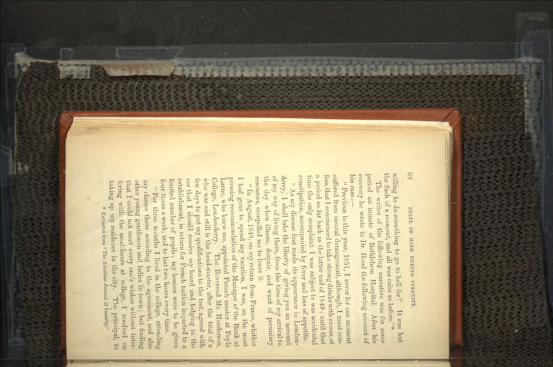 willing to do something to go to hell for!' It was but the flash of a moment, and all was calm as before.1 The writer of the following narrative was for some period an inmate of Bethlehem Hospital. After his recovery he wrote to Dr. Hood the following account of his case:—  Previous to this year, 1851, I never for one moment suffered from mental derangement, although, I must con- fess, that I commenced to take strong drinks with excess, at a period so far back as the latter end of 1849 ; until that time the only complaint I was subject to was accidental constipation, accompanied by fever and loss of appetite.  As my disease first made its appearance in London- derry, I shall take the liberty of giving you an account of my way of living there, from the time of my arrival to the day when illness, despair, and want of pecuniary resources, compelled me to leave it.  In August, 1848, on my return from France, whither I had gone to spend my vacation, I was, on the most pressing recommendation of the Manager of the Bank at Larne, who knew me, appointed French master at Foyle College, Londonderry. The Reverend Mr. Henderson, who was and still is the head-master, after the trial of a few days to put my qualifications to the test, agreed with me that I should receive my board and lodging in the establishment, in return for French tuition imparted to a limited number of pupils; my lessons were to be given four times a week, and to last two hours every time.  For three months I lived in the college, attending my classes there according to the agreement, and also other young gentlemen and ladies in town; but finding that I could not meet every one's wishes without inter- fering with the meal-hours at college, I resolved on taking up my residence in the city. The principal, to * Extracted from  The American Journal of Insanity.