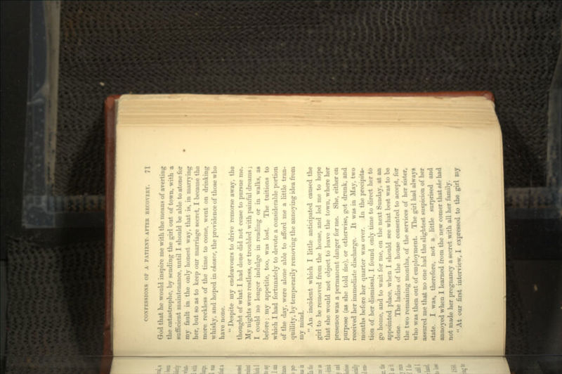 God that he would inspire me with the means of averting the catastrophe, by sending the girl out of town, with a sufficient maintenance, until I should be able to atone for my fault in the only honest way, that is, in marrying her, but so as to keep our marriage secret, I became the more reckless of the time to come, went on drinking whisky, and hoped in chance, the providence of those who have none.  Despite my endeavours to drive remorse away, the thought of what I had done did not cease to pursue me. My nights were restless, or troubled with painful dreams ; I could no longer indulge in reading or in walks, as before; my appetite, too, was lost. The tuitions to which I had fortunately to devote a considerable portion of the day, were alone able to afford me a little tran- quillity, by temporarily removing the annoying idea from my mind. An incident which I little anticipated caused the girl to be removed from the house, and led me to hope that she would not object to leave the town, where her presence was a permanent danger for me. She, either on purpose (as she told me), or otherwise, got drunk, and received her immediate discharge. It was in May, two months before her quarter was over. In the precipita- tion of her dismissal, I found only time to direct her to go home, and to wait for me, on the next Sunday, at an appointed place, when I should see what best was to be done. The ladies of the house consented to accept, for the two remaining months, of the services of her sister, who was then out of employment. The girl had always assured me that no one had the slightest suspicion of her state. I was, therefore, not a little surprised and annoyed when I learned from the new comer that the had not made her pregnancy a secret with all her family. At our first interview, I expressed to the girl my