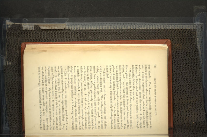 was dumb). The former imperiously invites me to return to the house, where no harm is intended against me. I feel so frightened that, to show I do not wish to make any disclosures about the events of the night, I throw the black stuff out of my pocket, and, though reluctantly, follow the two men.  When I come in, I find there the woman to whom I first applied. She appears to be on good terms with the others, and I learn that the dummy is her son. This raises my suspicions about her. She endeavours to make me understand that I am quite mistaken about what I call poison, it was nothing but soda. How far this assertion is true, I cannot say ; but cannot help thinking that soda is not black. They make me sit down and change my clothes, which are dripping wet. The brother goes out for some whisky, which, they say, will do me good. On his return from the public-house, I take a small glass mixed with water, taking previously care that it should be tasted by the others. Contrary to my expectation, I do not feel weary at all. I look at my feet and hands, which, to my great wonder, bear not one single mark of a scratch, although I have been running for two full hours, shoeless, treading on sharp stones, and often obliged to jump over ditches or to force my way through thick thorn-hedges.  This I consider as the greatest proof that I was guided and protected by some supernatural Being. I say so to the people, but I am by no means reassured in mind. I reflect that I am in a sinful state, without any hope of forgiveness, were I to appear now before the Supreme Judge. My fears increase in proportion as the others endeavour to prevent my escape. I fancy they are all decided to make away with my life. I entreat them to let me go; I confess that I am afraid of them, &c.