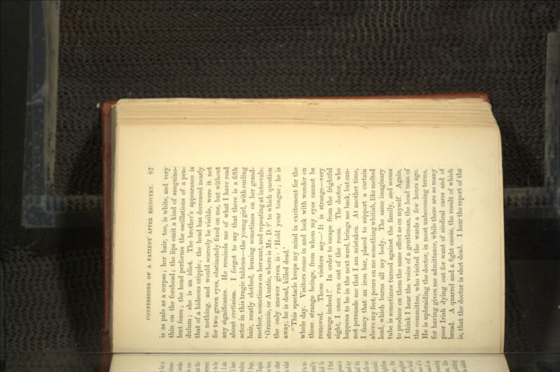is as pale as a corpse; her hair, too, is white, and very thin on the forehead; the lips emit a kind of sanguino- lent foam; the head performs the oscillations of a pen- dulum ; she is an idiot. The brother's appearance is that of a hideous cripple; the head has decreased nearly to nothing, and would scarcely be visible, were it not for two green eyes, obstinately fixed on me, but without any significance. He reminds me of what I have read about cretinism. I forgot to say that there is a fifth actor in this tragic tableau—the young girl, with curling hair, neatly clothed, leaning sometimes on her grand- mother, sometimes on heraunt, and repeating at intervals: ' Grannie, or Auntie, where is Mr. D. ?' to which question the only answer given is : ' Hold your tongue; he is away, he is dead, killed dead/ ' This spectacle keeps my mind in excitement for the whole day. Visitors come in and look with wonder on those strange beings, from whom my eyes cannot be removed. Those visitors say—' It is strange—very strange indeed!' In order to escape from the frightful sight, I once run out of the room. The doctor, who happens to be in the next ward, brings me back, but can- not persuade me that I am mistaken. At another time, I fancy that an iron bar, placed to support a curtain above my feet, pours on me something whitish, like melted lead, which burns all my body. The same imaginary tube is sometimes turned against the family, and seems to produce on them the same effect as on myself. Again, I think I hear the voice of a gentleman, the head man of the committee, who visited the wards a few hours ago. He is upbraiding the doctor, in most unbecoming terms, for having given me admittance, while there are so many poor Irish dying out for want of medical cares and of bread. A quarrel and a fight ensue, the result of which is, that the doctor is shot dead. I hear the report of the