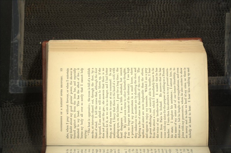 also, when I pray without fervour, or when I entertain any doubt about my good genius' power, the shower is turned against me, from the iron bar, and especially directed to my head. This has the effect of fire; it burns my body all over so sorely that I cannot help crying.  The heat is oppressive; the room is full of a reddish smoke, at intervals chased out, through the door, by a blast of wind. I tell the nurse that, although the door is opened, I am afraid we will soon be blown up, if she does not put out the gas ; she answers that there is no occasion for it, as we are in no danger, and I had better sleep, as if sleep were to come at my command. In my restlessness, I fancy that there is the head of a wolf, with glaring eyes, on the bolster; I pray for a long time; the head disappears. I am a little refreshed, but cannot sleep. My mind soon turns to other fantastic thoughts. I am no longer an inmate of the infirmary. I am kept a prisoner by my persecutors in a small house, where they endeavour to smother me by shutting the door, and lighting a fire of straw in the middle of the room. The mother and sister are more implacable than the others, and appear to enjoy my torments. Whilst I am a prey to great sufferings, and scarcely able to breathe, I hear from the street a voice, which I immediately know to be the voice of my brother-in-law. I wonder that he has come from Paris to Ireland. He answers that he has come with my sister for the purpose of settling as a French teacher. I turn then his attention to my present misera- ble state. I implore his assistance; I entreat him, in the name of my sister and of our former friendship, to deliver me ; but he laughs at my supplications, and evei joins with my persecutors, whom he also excites to show no mercy and to take no heed of my cries, as there nobody at hand to hear. I hear him walking up and