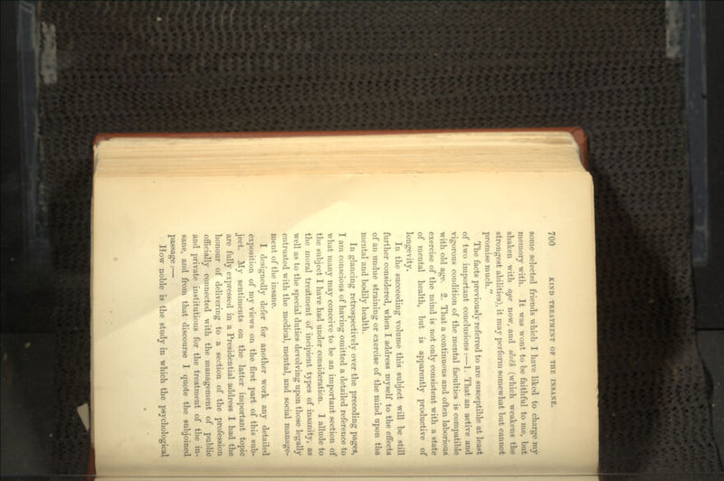 some selected friends which I have liked to charge my memory with. It was wont to be faithful to me, but shaken with age now, and slofh (which weakens the strongest abilities), it may perform somewhat but cannot promise much. The facts previously referred to are susceptible at least of two important conclusions :—1. That an active and vigorous condition of the mental faculties is compatible with old age. 2. That a continuous and often laborious exercise of the mind is not only consistent with a state of mental health, but is apparently productive of longevity. In the succeeding volume this subject will be still further considered, when I address myself to the effects of an undue straining or exercise of the mind upon the mental and bodily health. In glancing retrospectively over the preceding pages, I am conscious of having omitted a detailed reference to what many may conceive to be an important section of the subject I have had under consideration. I allude to the moral treatment of incipient types of insanity, as well as to the special duties devolving upon those legally entrusted with the medical, mental, and social manage- ment of the insane. I designedly defer for another work any detailed exposition of my views on the first part of this sub- ject. My sentiments on the latter important topic are fully expressed in a Presidential address I had the honour of delivering to a section of the profession officially connected with the management of public and private institutions for the treatment of the in- sane, and from that discourse I quote the subjoined passage:— How noble is the study in which the psychological