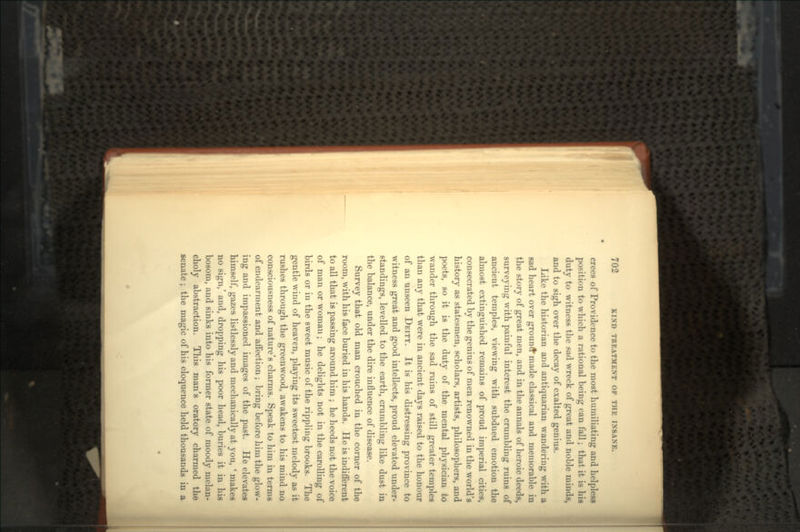 crees of Providence to the most humiliating and helpless position to which a rational being can fall; that it is his duty to witness the sad wreck of great and noble minds, and to sigh over the decay of exalted genius. Like the historian and antiquarian wandering with a sad heart over ground made classical and memorable in the story of great men, and in the annals of heroic deeds, surveying with painful interest the crumbling ruins of ancient temples, viewing with subdued emotion the almost extinguished remains of proud imperial cities, consecrated by the genius of men renowned in the world's history as statesmen, scholars, artists, philosophers, and poets, so it is the duty of the mental physician to wander through the sad ruins of still greater temples than any that were in ancient days raised to the honour of an unseen DEITY. It is his distressing province to witness great and good intellects, proud elevated under- standings, levelled to the earth, crumbling like dust in the balance, under the dire influence of disease. Survey that old man crouched in the corner of the room, with his face buried in his hands. He is indifferent to all that is passing around him ; he heeds not the voice of man or woman; he delights not in the carolling of birds or in the sweet music of the rippling brooks. The gentle wind of heaven, playing its sweetest melody as it rushes through the greenwood, awakens to his mind no consciousness of nature's charms. Speak to him in terms of endearment and affection; bring before him the glow- ing and impassioned images of the past. He elevates himself, gazes listlessly and mechanically at you, ' makes no sign,' and, dropping his poor head, buries it in his bosom, and sinks into his former state of moody melan- choly abstraction. This man's oratory charmed the senate ; the magic of his eloquence held thousands in a