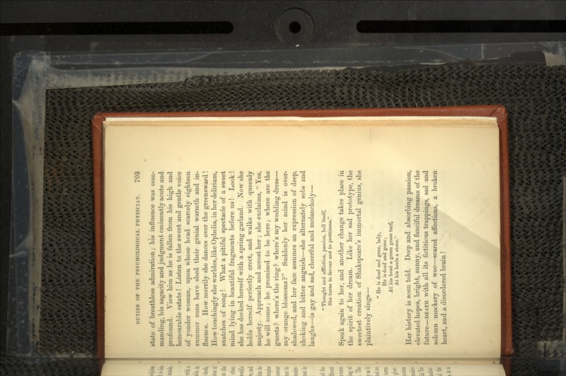state of breathless admiration; his influence was com- manding, his sagacity and judgment eminently acute and profound. View him as he is fallen from his high and honourable estate! Listen to the sweet and gentle voice of yonder woman, upon whose head scarcely eighteen summer suns have shed their genial warmth and in- fluence. How merrily she dances over the greensward! How touchingly she warbles, like Ophelia, in her delirium, snatches of song ! What a pitiful spectacle of a sweet mind lying in beautiful fragments before us! Look! she has decked herself with a spring garland. Now she holds herself perfectly erect, and walks with queenly majesty. Approach and accost her ; she exclaims, Yes, he will come; he promised to be here; where are the guests? where's the ring? where's my wedding dress— my orange blossoms? Suddenly her mind is over- shadowed, and her face assumes an expression of deep, choking and bitter anguish—she alternately sobs and laughs—is gay and sad, cheerful and melancholy— Thought and affliction, passion, hell itself, She turns to favour and to prettineaa. Speak again to her, and another change takes place in the spirit of her dream. Like her sad prototype, the sweetest creation of Shakspeare's immortal genius, she plaintively sings— He is dead and gone, lady, • He is dead and gone; At his head a green gnuw turf, At hit heels a stone. Her history is soon told. Deep and absorbing passion, elevated hopes, bright, sunny, and fanciful dreams of the future—DEATH with all its fictitious trappings, sad and solemn mockery of woe—seared affections, a broken heart, and a disordered brain !