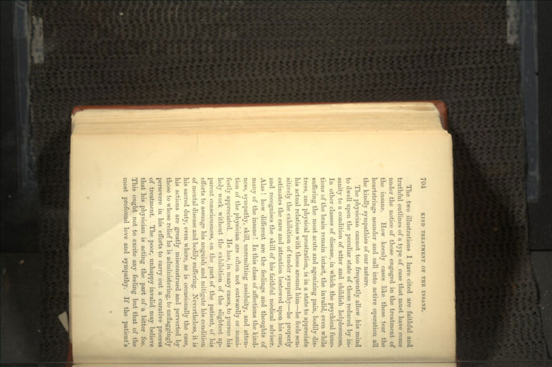 The two illustrations I have cited are faithful and truthful outlines of a type of case that must have come under the notice of those engaged in the treatment of the insane. How keenly cases like these tear the heartstrings asunder and call into active operation all the kindly sympathies of our nature. The physician cannot too frequently allow his mind to dwell upon the peculiar state of those reduced by in- sanity to a condition of ntter and childish helplessness, In other classes of disease, in which the psychical func- tions of the brain remain intact, the invalid, even while suffering the most acute and agonizing pain, bodily dis- tress, and physical prostration, is in a state to appreciate his actual relations with those around him—he feels sen- sitively the exhibition of tender sympathy—he properly estimates the care and attention bestowed upon his case, and recognises the skill of his faithful medical adviser. Alas ! how different are the feelings and thoughts of many of the insane ! In this class of affections the kind- ness, sympathy, skill, unremitting assiduity, and atten- tion of the physician are often not outwardly or mani- festly appreciated. He has, in many cases, to pursue his holy work without the exhibition of the slightest ap- parent consciousness, on the part of the patient, of his efforts to assuage his anguish and mitigate his condition of mental disease and bodily suffering. Nevertheless, it is his sacred duty, even where, as is occasionally the case, his actions are greatly misconstrued and perverted by those to whose relief he is administering, to unflaggingly persevere in his efforts to carry out a curative process of treatment. The poor, unhappy invalid may believe that his physician is acting the part of a bitter foe. This ought not to excite any feeling but that of the most profound love and sympathy. If the patient's