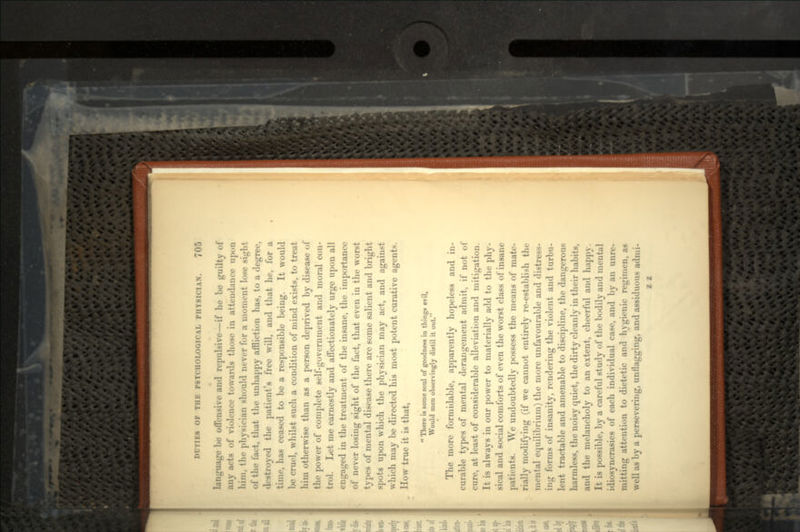 language be offensive and repulsive—if he be guilty of any acts of violence towards those in attendance upon him, the physician should never for a moment lose sight of the tart, that the unhappy affliction has, to a degree, • 1 -troyed the patient's free will, and that he, for a time, has ceased to be a responsible being. It would be cruel, whilst such a condition of mind exists, to treat him otherwise than as a person deprived by disease of the power of complete self-government and moral con- trol. Let me earnestly and affectionately urge upon all engaged in the treatment of the insane, the importance of never losing sight of the fact, that even in the worst types of mental disease there are some salient and bright spots upon which the physician may act, and against which may be directed his most potent curative agents. How true it is that, There is some soul of goodness in thing* evil, Would men observingly distil it out. The more formidable, apparently hopeless and in- curable types of mental derangement admit, if not of cure, at least of considerable alleviation and mitigation. It is always in our power to materially add to the phy- sical and social comforts of even the worst class of insane patients. We undoubtedly possess the means of mate- rially modifying (if we cannot entirely re-establish the mental equilibrium) the more unfavourable and distress- ing forms of insanity, rendering the violent and turbu- lent tractable and amenable to discipline, the dangerous harmless, the noisy quiet, the dirty cleanly in their habits, and the melancholy to an extent, cheerful and happy. It is possible, by a careful study of the bodily and mental idiosyncrasies of each individual case, and by an unre- mitting attention to dietetic and hygienic regimen, as well as by a persevering, unflagging, and assiduous admi- z z