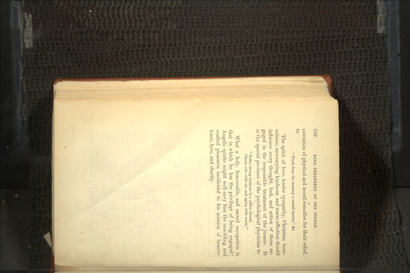 nistration of physical and moral remedies for their relief, to  Pluck from the memory a rooted sorrow, &c. The spirit of love, tender sympathy, Christian bene- volence, unwearying kindness, and warm affection should influence every thought, look, and action of those en- gaged in the responsible treatment of the [insane. It is the special province of the psychological physician to  Fetter strong madness in a silken thread, Charm ache with air, and agony with words. What a holy, honourable, and sacred occupation is that in which he has the privilege of being engaged! Angelic spirits might well envy him the ennobling and exalted pleasures incidental to his mission of benevo- lence, love, and charity.